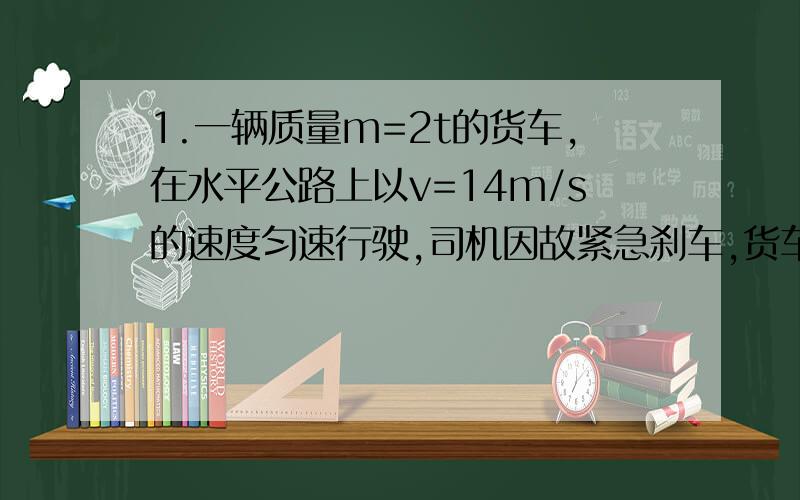 1.一辆质量m=2t的货车,在水平公路上以v=14m/s的速度匀速行驶,司机因故紧急刹车,货车匀速滑行s=14m 后停下,求:(1)货车滑行时加速度的大小.(2)刹车后货车受到阻力的大小.2.汽车的质量为750kg,发动