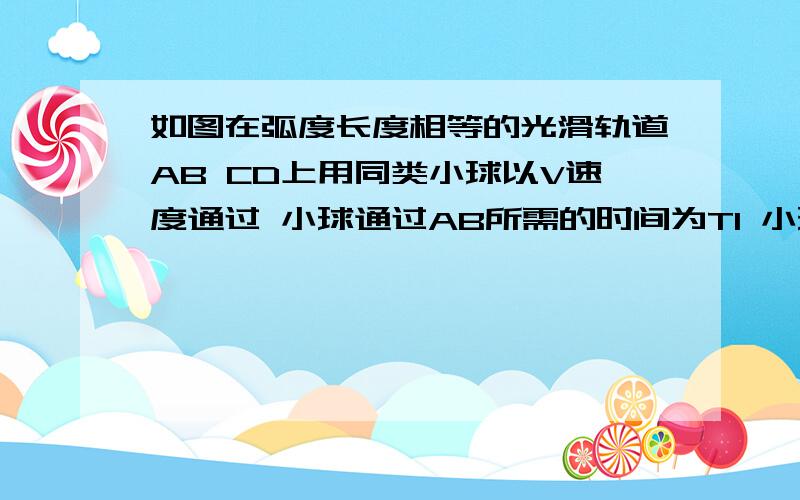 如图在弧度长度相等的光滑轨道AB CD上用同类小球以V速度通过 小球通过AB所需的时间为T1 小球通过CD所需的时间为T2 比较T1 T2答案是T1 大于T2 要原因