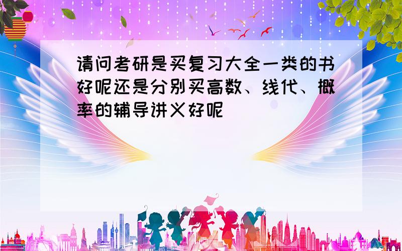 请问考研是买复习大全一类的书好呢还是分别买高数、线代、概率的辅导讲义好呢