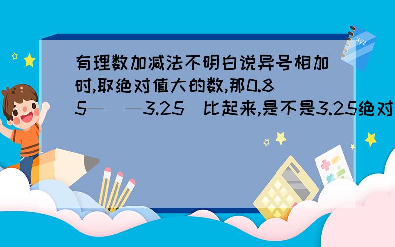 有理数加减法不明白说异号相加时,取绝对值大的数,那0.85—（—3.25）比起来,是不是3.25绝对值大?那算不算3.25—0.85呢,为啥要0.85+3.25呢,我就是搞不明白,数多的更不咋明白