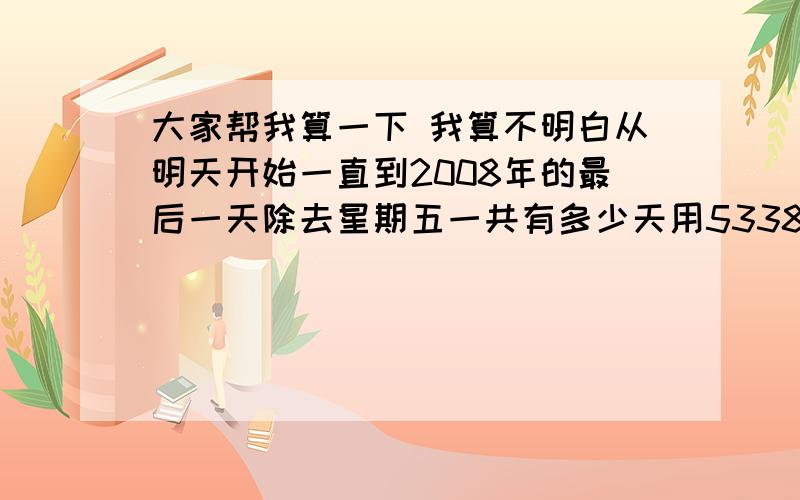 大家帮我算一下 我算不明白从明天开始一直到2008年的最后一天除去星期五一共有多少天用5338除以这些天 等于多少 谢谢大家了