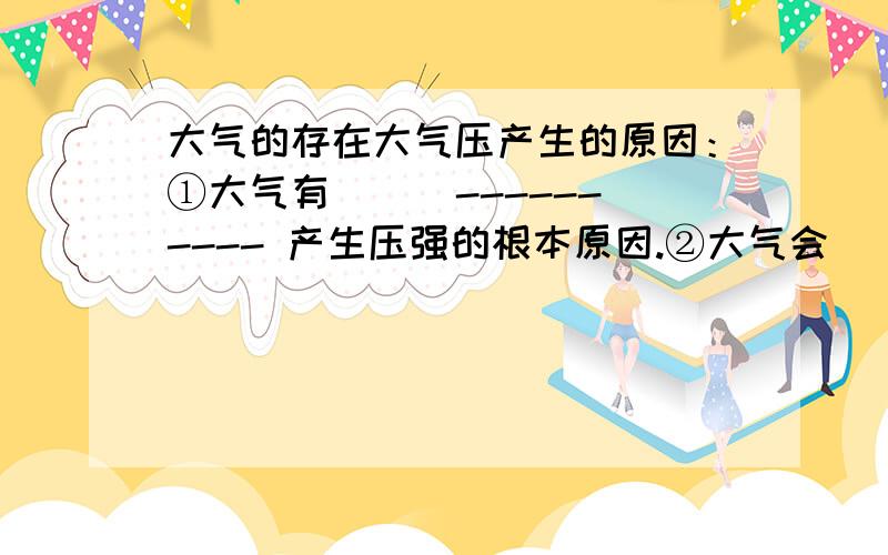 大气的存在大气压产生的原因：①大气有（ ） ---------- 产生压强的根本原因.②大气会（ ）----------- 因此向各个方向都有压强.