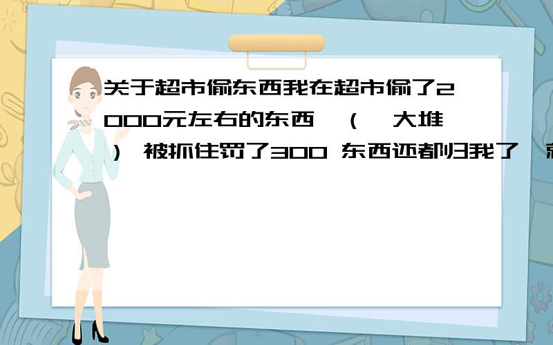 关于超市偷东西我在超市偷了2000元左右的东西,（一大堆） 被抓住罚了300 东西还都归我了,就等于我花了300买了2000元的东西但是我要问,超市罚我这300到底有没有根据啊,这是按什么比例罚款