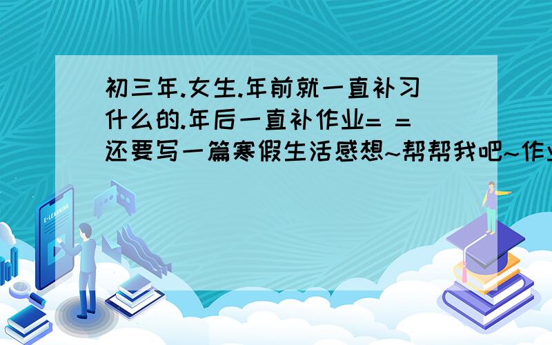 初三年.女生.年前就一直补习什么的.年后一直补作业= =还要写一篇寒假生活感想~帮帮我吧~作业写不完了.指的是那篇作文.600字左右的.要不拟个大纲也好啊~