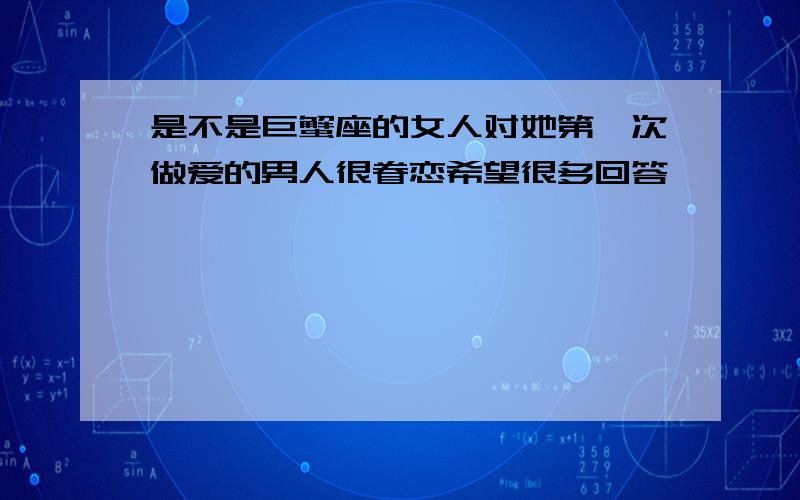 是不是巨蟹座的女人对她第一次做爱的男人很眷恋希望很多回答