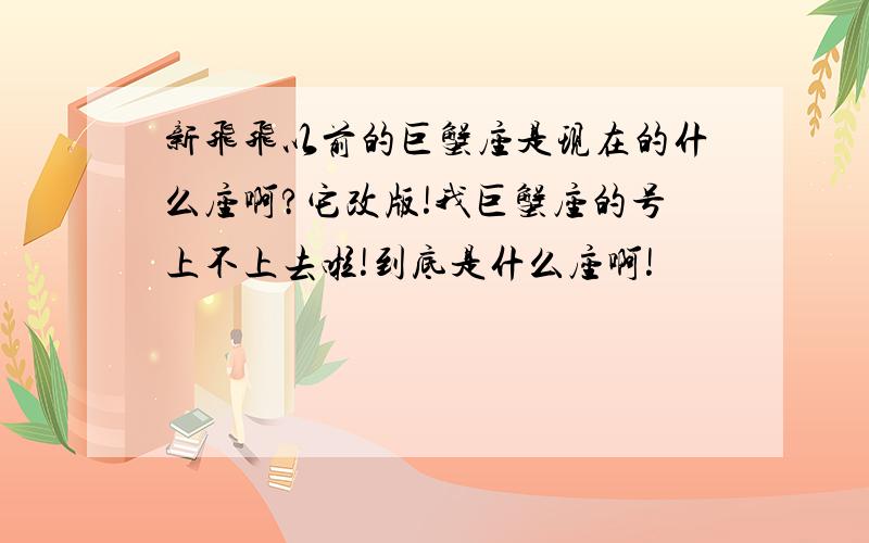 新飞飞以前的巨蟹座是现在的什么座啊?它改版!我巨蟹座的号上不上去啦!到底是什么座啊!