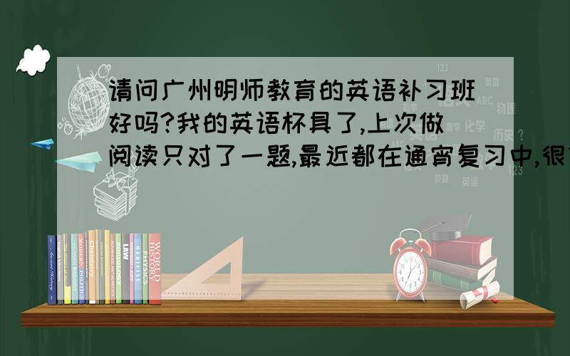 请问广州明师教育的英语补习班好吗?我的英语杯具了,上次做阅读只对了一题,最近都在通宵复习中,很苦恼!最近想报广州明师的补习班,有人上过吗?OTZZZZZZZZZZ