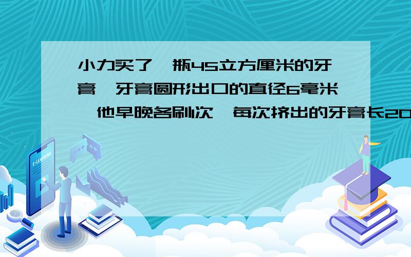 小力买了一瓶45立方厘米的牙膏,牙膏圆形出口的直径6毫米,他早晚各刷1次,每次挤出的牙膏长20毫米,这瓶牙膏能用几天?续上，每次挤出的牙膏20毫米，这瓶牙膏能用几天？