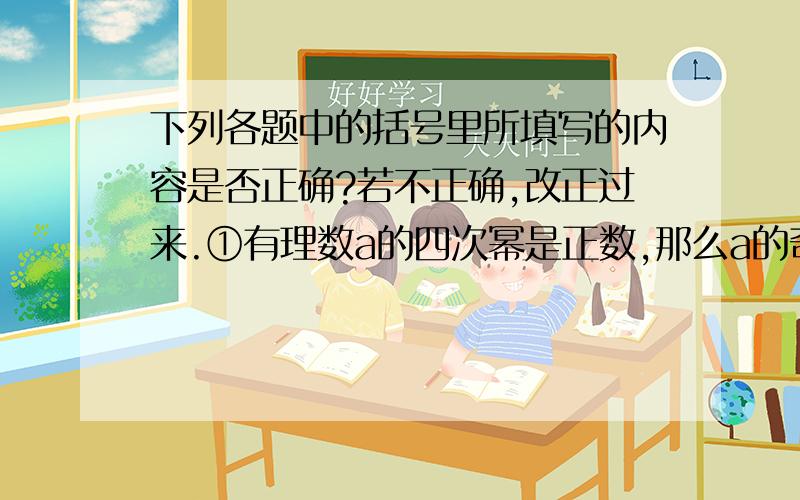 下列各题中的括号里所填写的内容是否正确?若不正确,改正过来.①有理数a的四次幂是正数,那么a的奇数次幂是(负数)②有理数a与它的立方相等,那么a=±(1)③有理数a的平方与它的立方相等,那么