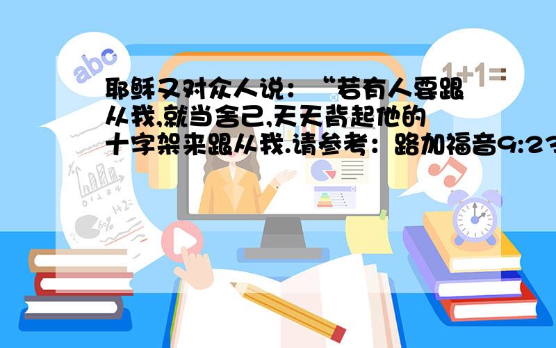 耶稣又对众人说：“若有人要跟从我,就当舍己,天天背起他的十字架来跟从我.请参考：路加福音9:23@信心医院: