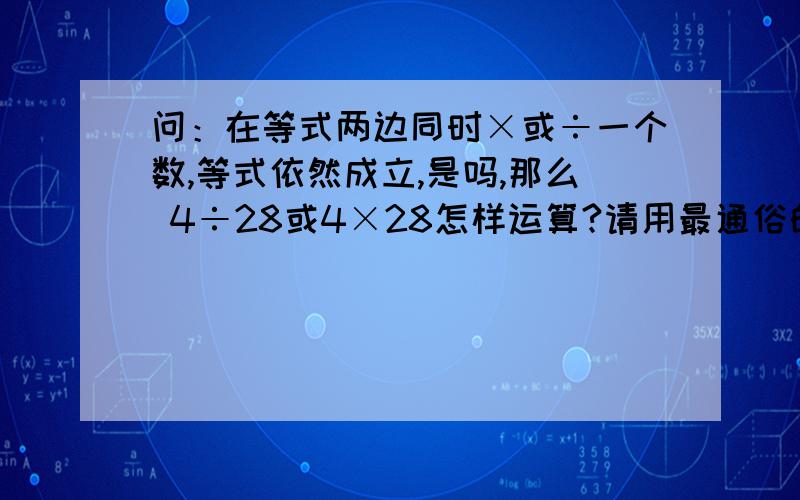 问：在等式两边同时×或÷一个数,等式依然成立,是吗,那么 4÷28或4×28怎样运算?请用最通俗的语言说基本原理及其公式好吗