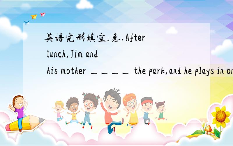 英语完形填空.急,After lunch,Jim and his mother ____ the park,and he plays in one of the pools.He has a good time.