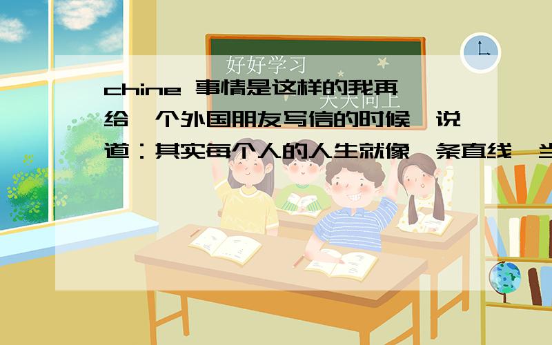 chine 事情是这样的我再给一个外国朋友写信的时候,说道：其实每个人的人生就像一条直线,当你们见面的时候只是交到了一个点,点一过,你们有各奔东西他的回信时：I really like the chine thing abo