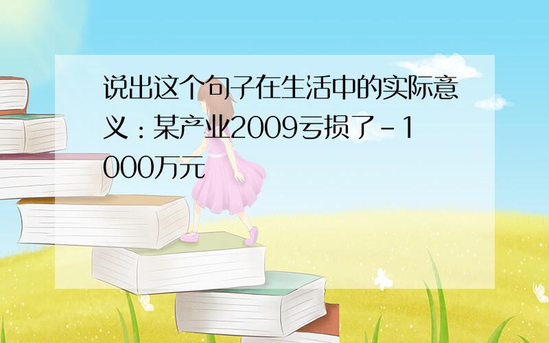 说出这个句子在生活中的实际意义：某产业2009亏损了-1000万元