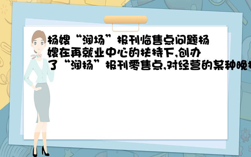 杨嫂“润场”报刊临售点问题杨嫂在再就业中心的扶持下,创办了“润扬”报刊零售点,对经营的某种晚报,杨嫂提供了如下信息：1、买进每份0.20晕,卖出每份0.30元；2、一个月内（以30天计算）