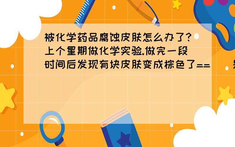 被化学药品腐蚀皮肤怎么办了?上个星期做化学实验.做完一段时间后发现有块皮肤变成棕色了==||是不是被化学药品腐蚀皮肤了?这怎么办了?药品大概有稀氨水,浓硝酸,硫酸铜,氢氧化钠,氢氧化