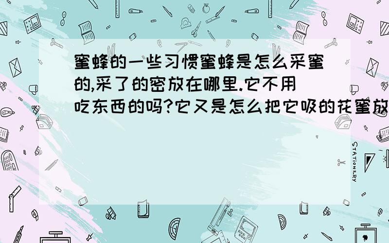 蜜蜂的一些习惯蜜蜂是怎么采蜜的,采了的密放在哪里.它不用吃东西的吗?它又是怎么把它吸的花蜜放回自己的巢.它是怎么建自己的巢的.请回到.