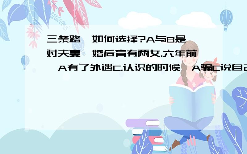 三条路,如何选择?A与B是一对夫妻,婚后育有两女.六年前,A有了外遇C.认识的时候,A骗C说自己没有妻子,而C也相信了.三年前C为A生了一个孩子.之后,C知道了其实A是有妻子有女儿的,但她依然跟随