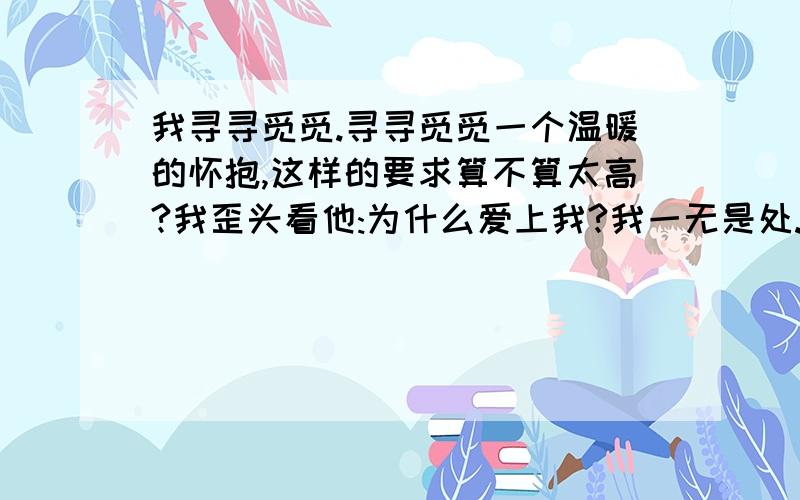 我寻寻觅觅.寻寻觅觅一个温暖的怀抱,这样的要求算不算太高?我歪头看他:为什么爱上我?我一无是处.他拍拍我的头:谁说你一无是处,你善良可爱没有心计思想单纯,值得我保护....我呆在一个爱