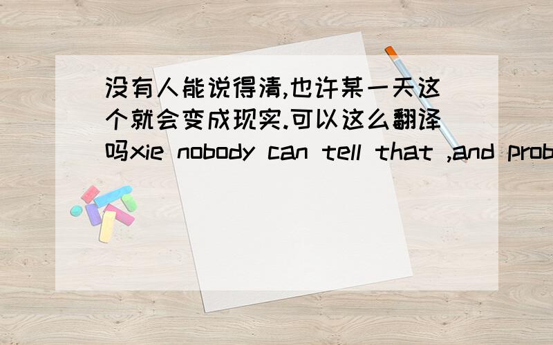 没有人能说得清,也许某一天这个就会变成现实.可以这么翻译吗xie nobody can tell that ,and probably someday it can come ture