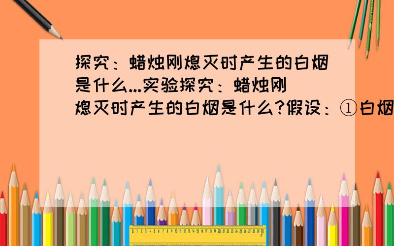 探究：蜡烛刚熄灭时产生的白烟是什么...实验探究：蜡烛刚熄灭时产生的白烟是什么?假设：①白烟是燃烧时生成的二氧化碳气体； ②白烟是燃烧时生成的水蒸气结成的水雾； ③白烟是石蜡