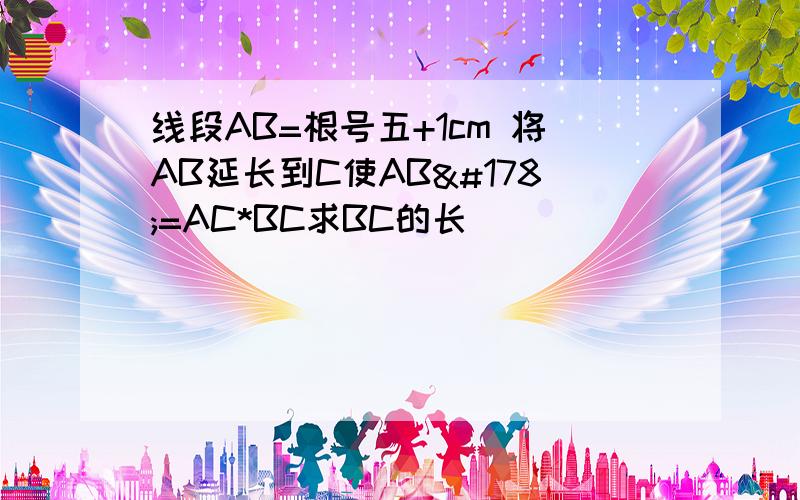 线段AB=根号五+1cm 将AB延长到C使AB²=AC*BC求BC的长