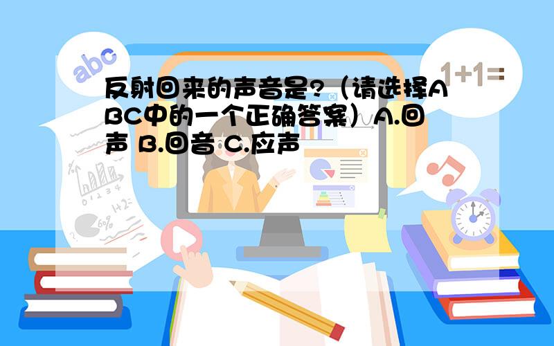 反射回来的声音是?（请选择ABC中的一个正确答案）A.回声 B.回音 C.应声