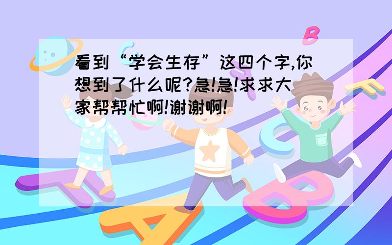 看到“学会生存”这四个字,你想到了什么呢?急!急!求求大家帮帮忙啊!谢谢啊!