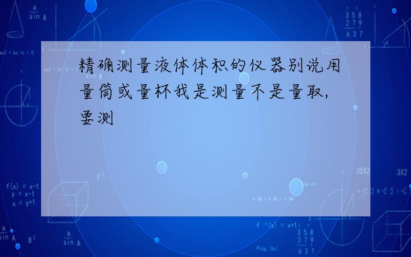 精确测量液体体积的仪器别说用量筒或量杯我是测量不是量取,要测