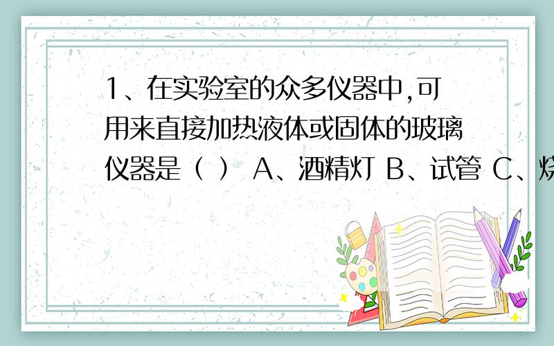 1、在实验室的众多仪器中,可用来直接加热液体或固体的玻璃仪器是（ ） A、酒精灯 B、试管 C、烧杯 D、量筒 2、如果天平在调节时右端稍高,称量读数时,横梁却在水平位置,则读数值将比真实