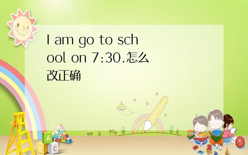 I am go to school on 7:30.怎么改正确