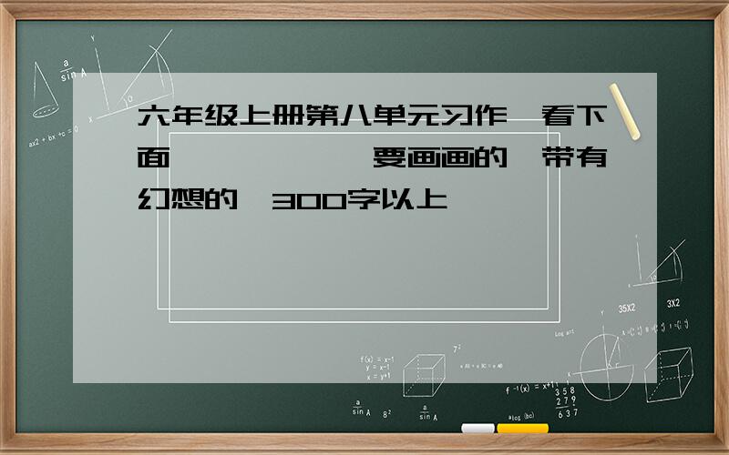 六年级上册第八单元习作,看下面↓↓↓↓↓↓要画画的,带有幻想的,300字以上