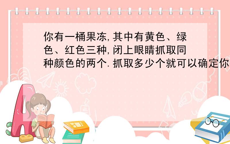 你有一桶果冻,其中有黄色、绿色、红色三种,闭上眼睛抓取同种颜色的两个.抓取多少个就可以确定你肯定有两个同一颜色的果冻?