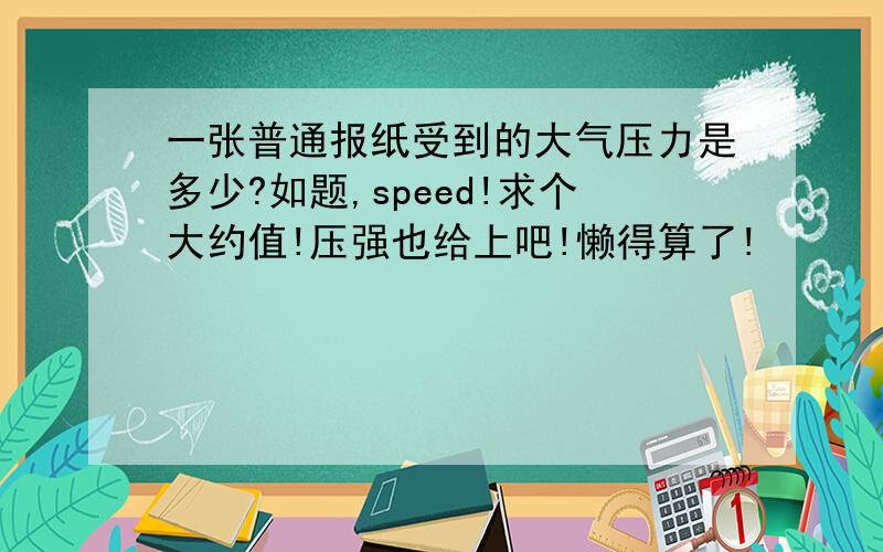 一张普通报纸受到的大气压力是多少?如题,speed!求个大约值!压强也给上吧!懒得算了!