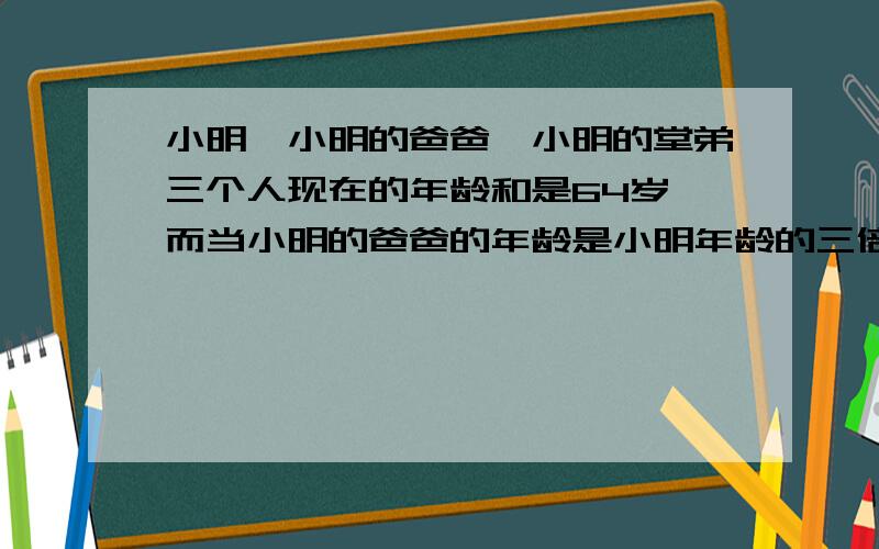 小明,小明的爸爸,小明的堂弟三个人现在的年龄和是64岁,而当小明的爸爸的年龄是小明年龄的三倍时,小明的堂弟的年龄正好是九岁,而当小明的年龄是小明的堂弟的年龄的两倍时,小明的爸爸