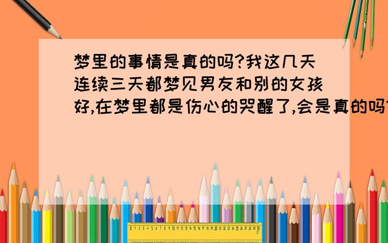 梦里的事情是真的吗?我这几天连续三天都梦见男友和别的女孩好,在梦里都是伤心的哭醒了,会是真的吗?还是我太多心了?