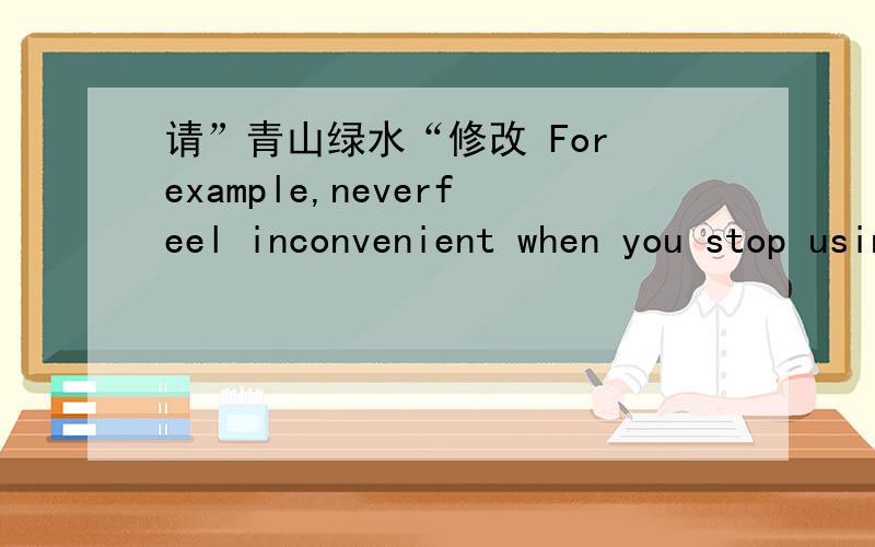 请”青山绿水“修改 For example,neverfeel inconvenient when you stop using disposable chopsticks and may as wellremember to prepare a pair of self-exclusive ones where you want to go to havea meal outside.In addition,try to use want-saving ta