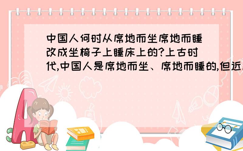 中国人何时从席地而坐席地而睡改成坐椅子上睡床上的?上古时代,中国人是席地而坐、席地而睡的,但近几百年我们都是坐椅子上睡床上.中国人是从何时改了起居习惯,是什么原因促使我们改