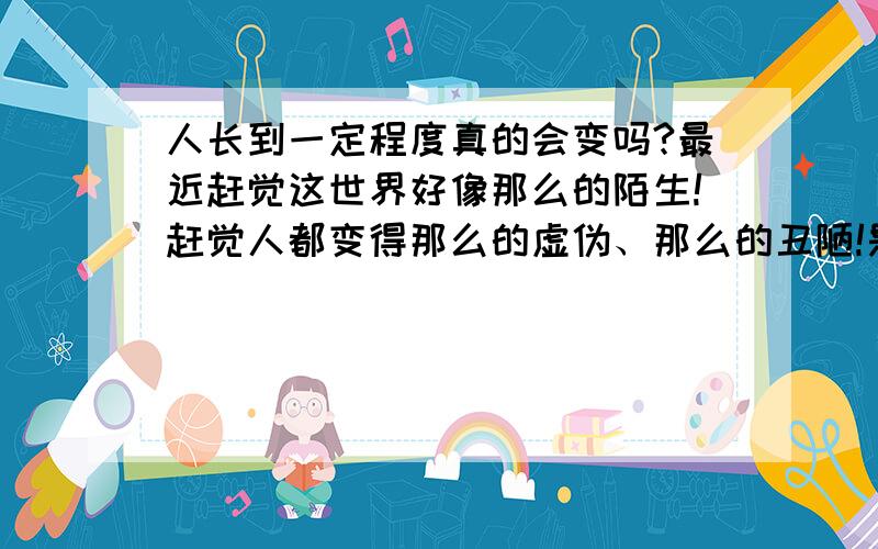 人长到一定程度真的会变吗?最近赶觉这世界好像那么的陌生!赶觉人都变得那么的虚伪、那么的丑陋!是我自己的心理作用还是…