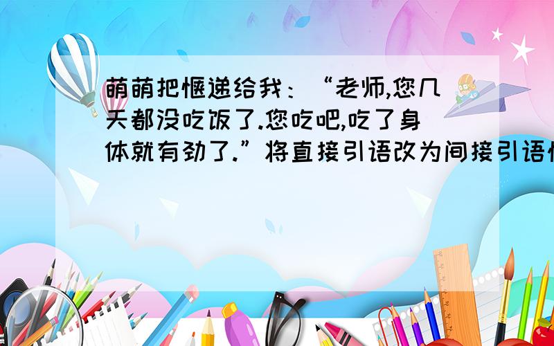 萌萌把馍递给我：“老师,您几天都没吃饭了.您吃吧,吃了身体就有劲了.”将直接引语改为间接引语快急.马上要交的,快回答吧我会报答您的......