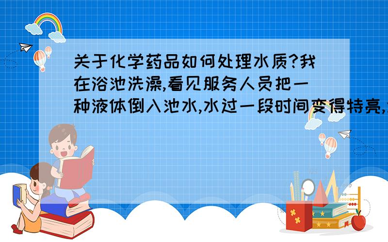 关于化学药品如何处理水质?我在浴池洗澡,看见服务人员把一种液体倒入池水,水过一段时间变得特亮,通透性特别好,装液体的桶写的是漂水,我想知道那是什么东西!我感觉那是某一种漂白粉,