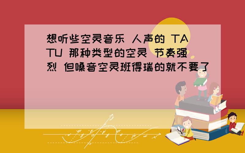 想听些空灵音乐 人声的 TATU 那种类型的空灵 节奏强烈 但嗓音空灵班得瑞的就不要了