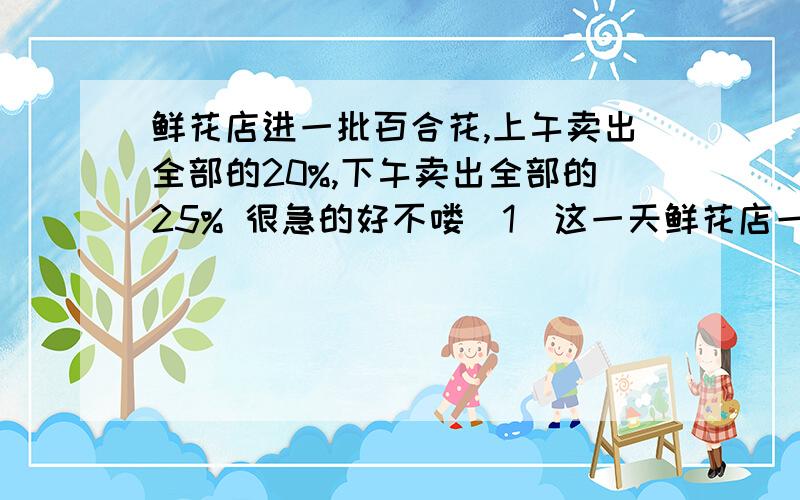 鲜花店进一批百合花,上午卖出全部的20%,下午卖出全部的25% 很急的好不喽（1）这一天鲜花店一共卖出135支百合花,这批百合花共有多少只?（2）如果上午比下午少卖20支,这批百合花共有多少支