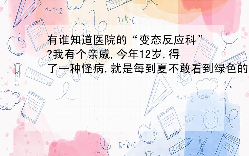 有谁知道医院的“变态反应科”?我有个亲戚,今年12岁,得了一种怪病,就是每到夏不敢看到绿色的（比如花草,反正是绿色的）东西,一看到绿色就会眼睛通红、而且看东西非常模糊看什么都是