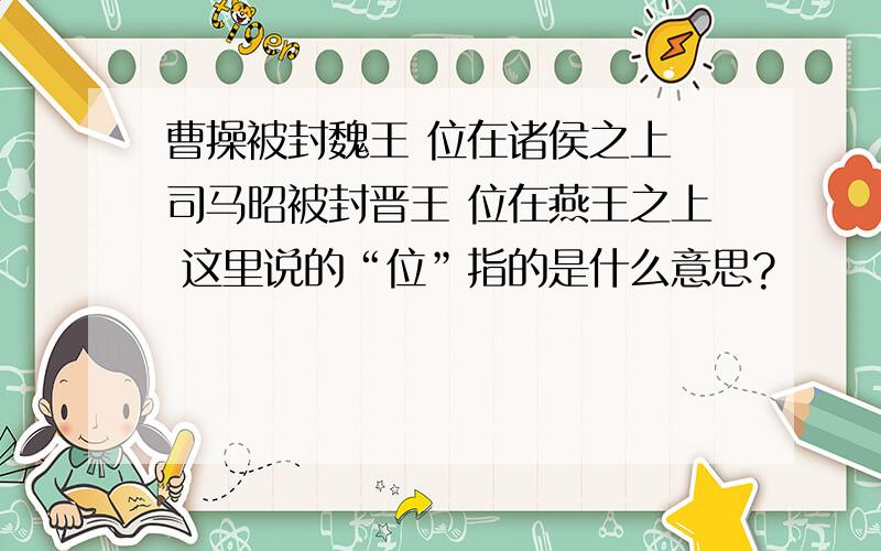 曹操被封魏王 位在诸侯之上 司马昭被封晋王 位在燕王之上 这里说的“位”指的是什么意思?