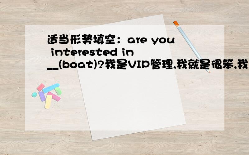 适当形势填空：are you interested in__(boat)?我是VIP管理,我就是很笨,我送亲情礼盒.你们也可以办,不知道是不是已经到期了?3Q!