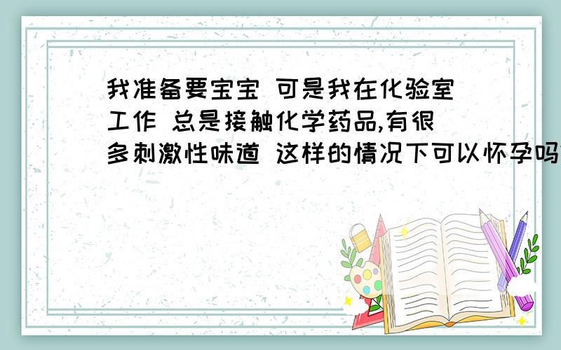 我准备要宝宝 可是我在化验室工作 总是接触化学药品,有很多刺激性味道 这样的情况下可以怀孕吗?我的工作不好换 除非是真的怀孕了还可以调 要是没有怀孕的话 调动很困难的