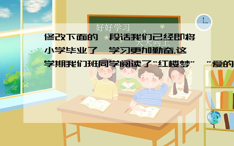 修改下面的一段话我们已经即将小学毕业了,学习更加勤奋.这学期我们班同学阅读了“红楼梦”、”爱的教育“等……课外书.大量的课外阅读使我们增长了知识和写作水平.我们班还被评为”