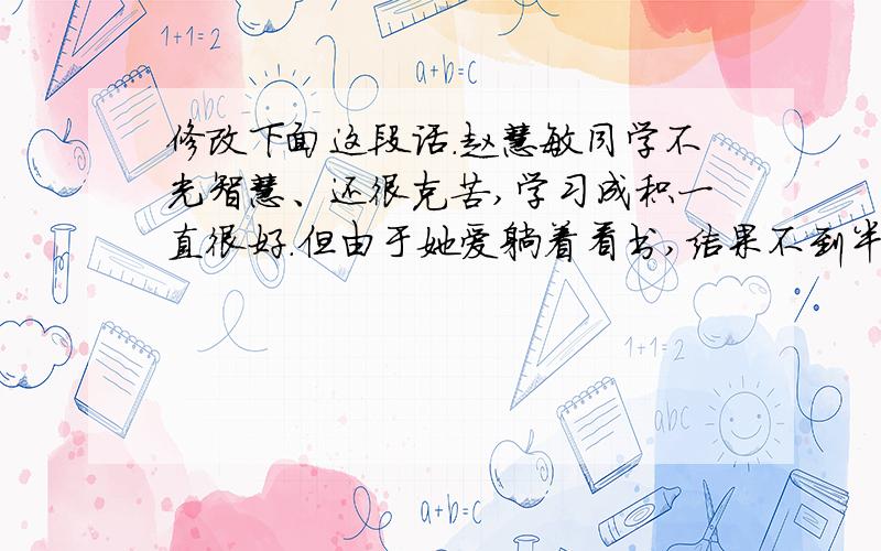 修改下面这段话.赵慧敏同学不光智慧、还很克苦,学习成积一直很好.但由于她爱躺着看书,结果不到半年眼睛就近视了.赵慧敏后诲极了,她说：“我一定要改进躺着看书的不良的坏习惯.”从此