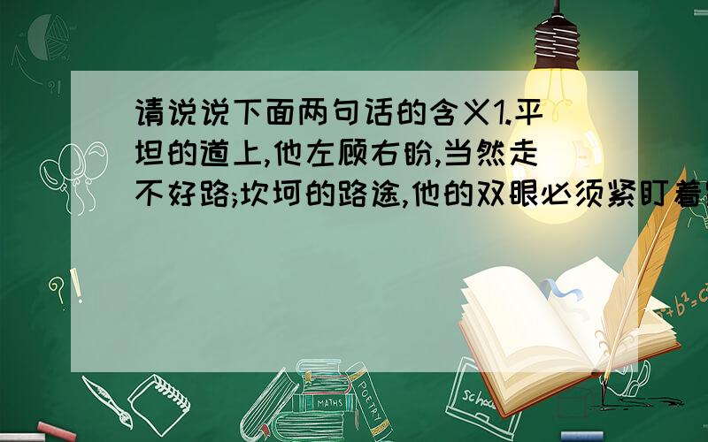 请说说下面两句话的含义1.平坦的道上,他左顾右盼,当然走不好路;坎坷的路途,他的双眼必须紧盯着路,因而走得平稳.2.挖断孩子前进的路,培养他们脚踏实地的习惯,他们今后的人生就会少些失